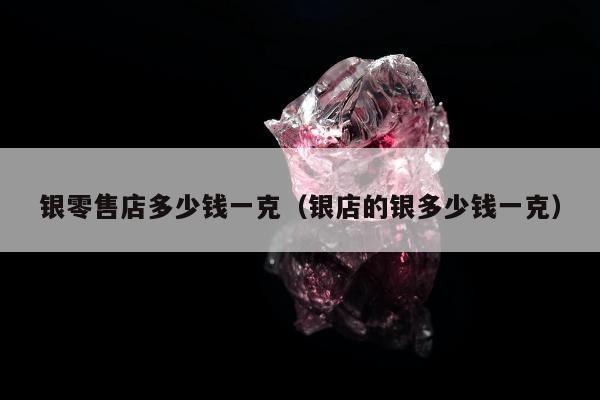 银零售店多少钱一克（银店的银多少钱一克）