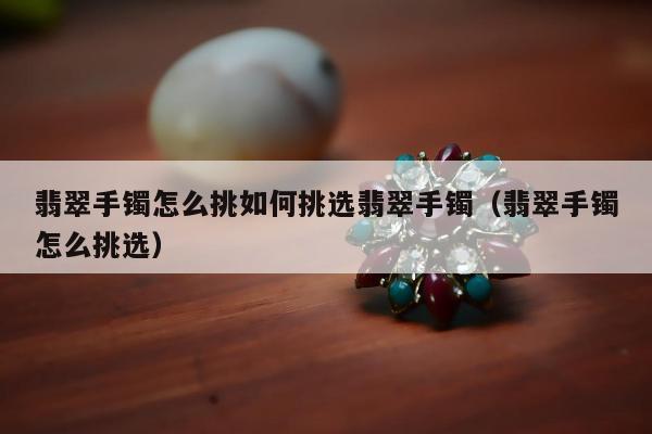 翡翠手镯怎么挑如何挑选翡翠手镯（翡翠手镯怎么挑选）