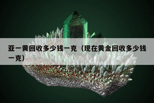 亚一黄回收多少钱一克（现在黄金回收多少钱一克）