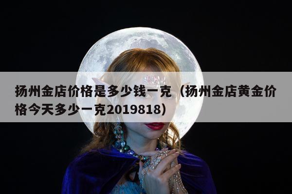 扬州金店价格是多少钱一克（扬州金店黄金价格今天多少一克2019818）