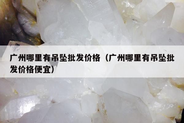 广州哪里有吊坠批发价格（广州哪里有吊坠批发价格便宜）