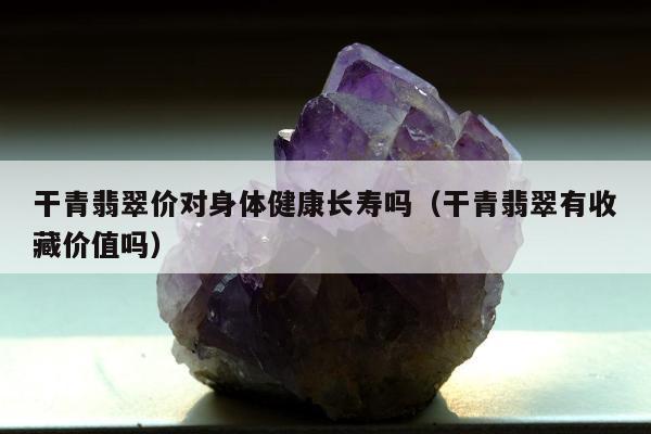 干青翡翠价对身体健康长寿吗（干青翡翠有收藏价值吗）