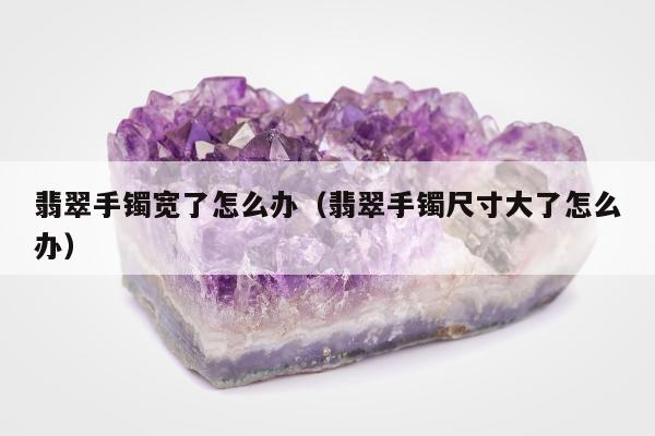 翡翠手镯宽了怎么办（翡翠手镯尺寸大了怎么办）