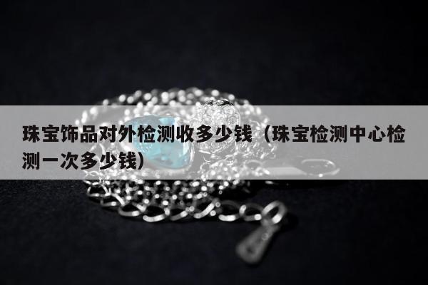 珠宝饰品对外检测收多少钱（珠宝检测中心检测一次多少钱）