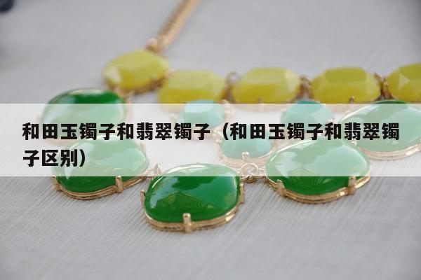 和田玉镯子和翡翠镯子（和田玉镯子和翡翠镯子区别）