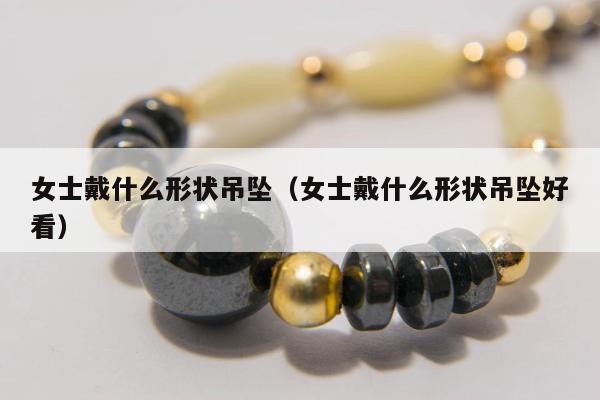 女士戴什么形状吊坠（女士戴什么形状吊坠好看）