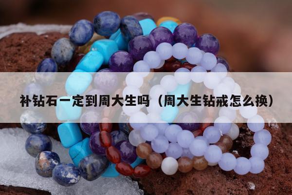 补钻石一定到周大生吗（周大生钻戒怎么换）