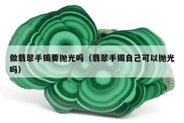 做翡翠手镯要抛光吗（翡翠手镯自己可以抛光吗）