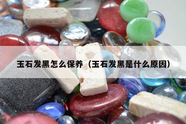玉石发黑怎么保养（玉石发黑是什么原因）