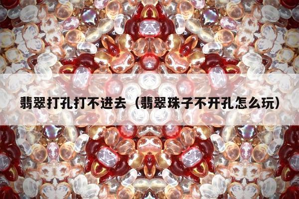 翡翠打孔打不进去（翡翠珠子不开孔怎么玩）