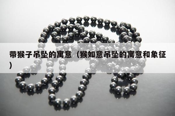 带猴子吊坠的寓意（猴如意吊坠的寓意和象征）