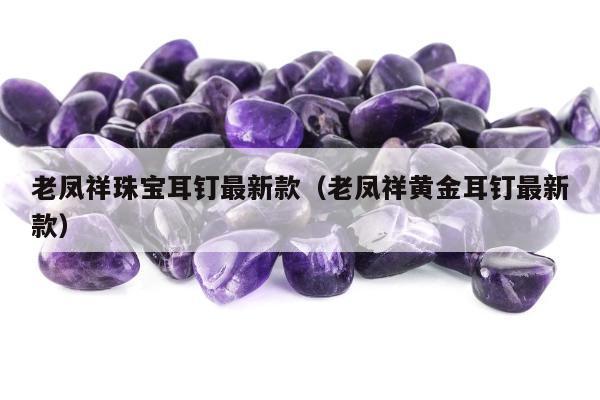 老凤祥珠宝耳钉最新款（老凤祥黄金耳钉最新款）