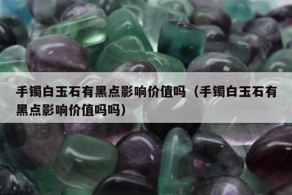 手镯白玉石有黑点影响价值吗（手镯白玉石有黑点影响价值吗吗）