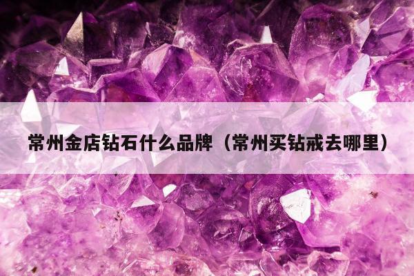 常州金店钻石什么品牌（常州买钻戒去哪里）