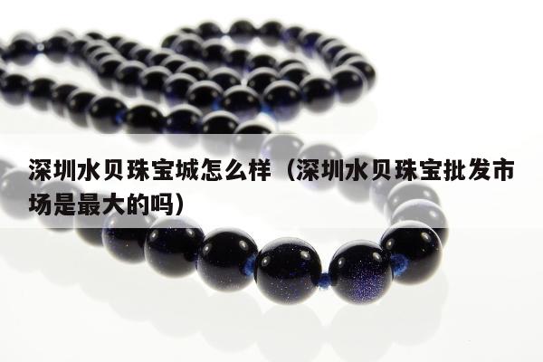 深圳水贝珠宝城怎么样（深圳水贝珠宝批发市场是最大的吗）