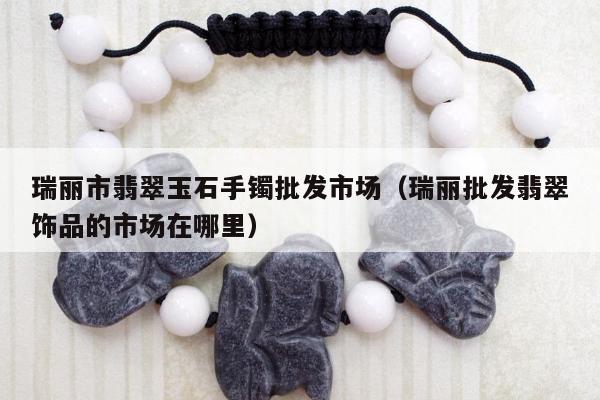 瑞丽市翡翠玉石手镯批发市场（瑞丽批发翡翠饰品的市场在哪里）