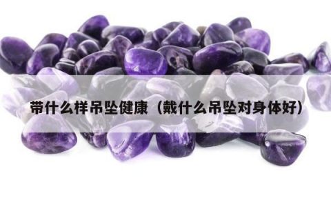 带什么样吊坠健康（戴什么吊坠对身体好）