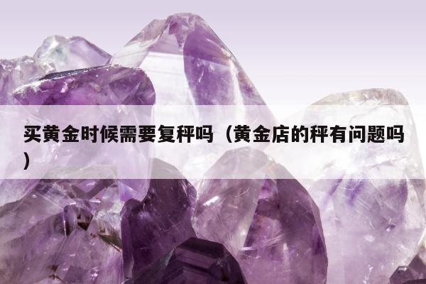买黄金时候需要复秤吗（黄金店的秤有问题吗）