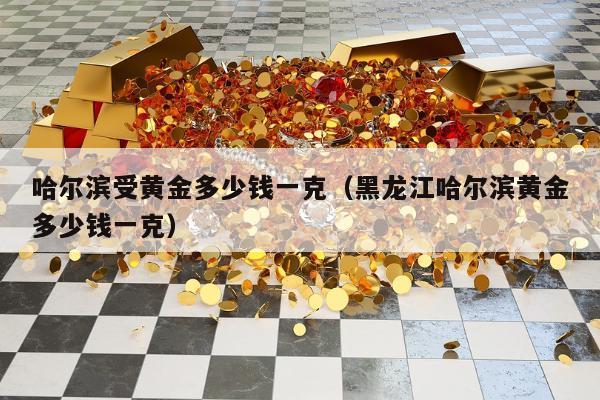 哈尔滨受黄金多少钱一克（黑龙江哈尔滨黄金多少钱一克）