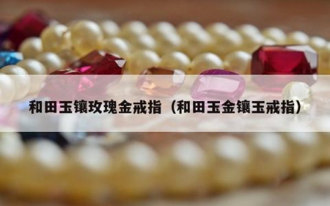 和田玉镶玫瑰金戒指（和田玉金镶玉戒指）