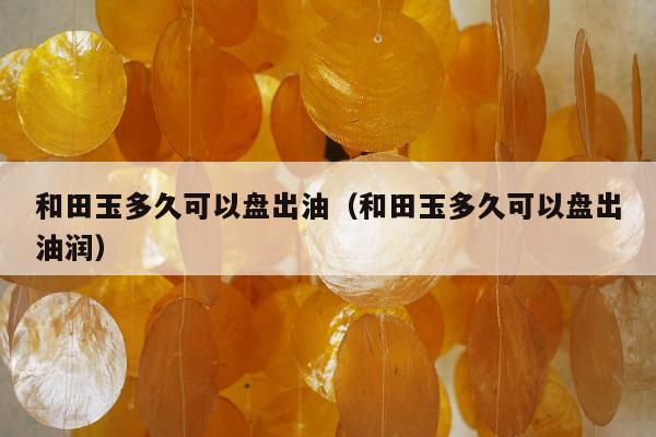 和田玉多久可以盘出油（和田玉多久可以盘出油润）