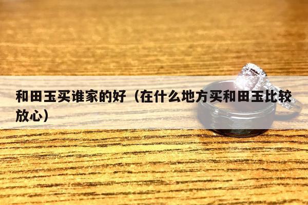 和田玉买谁家的好（在什么地方买和田玉比较放心）