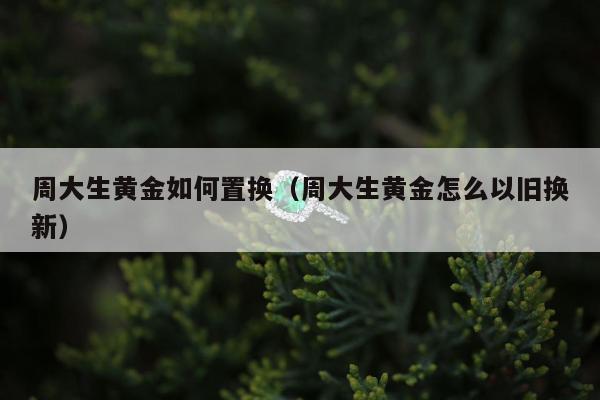 周大生黄金如何置换（周大生黄金怎么以旧换新）