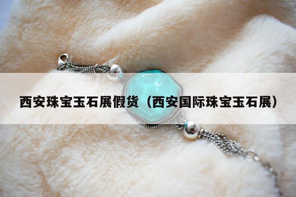 西安珠宝玉石展假货（西安国际珠宝玉石展）