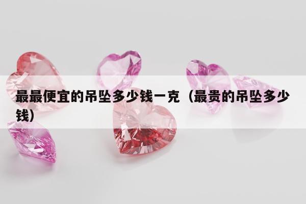 最最便宜的吊坠多少钱一克（最贵的吊坠多少钱）