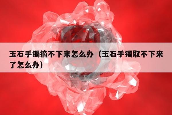 玉石手镯摘不下来怎么办（玉石手镯取不下来了怎么办）