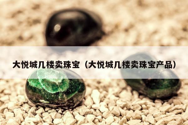 大悦城几楼卖珠宝（大悦城几楼卖珠宝产品）