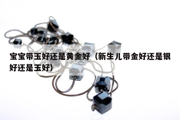 宝宝带玉好还是黄金好（新生儿带金好还是银好还是玉好）