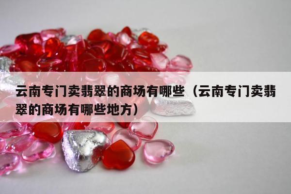 云南专门卖翡翠的商场有哪些（云南专门卖翡翠的商场有哪些地方）