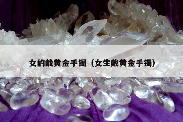 女的戴黄金手镯（女生戴黄金手镯）