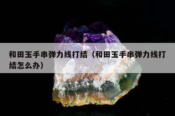 和田玉手串弹力线打结（和田玉手串弹力线打结怎么办）