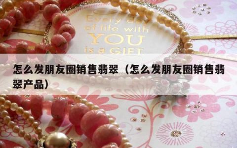 怎么发朋友圈销售翡翠（怎么发朋友圈销售翡翠产品）