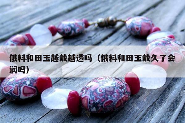 俄料和田玉越戴越透吗（俄料和田玉戴久了会润吗）