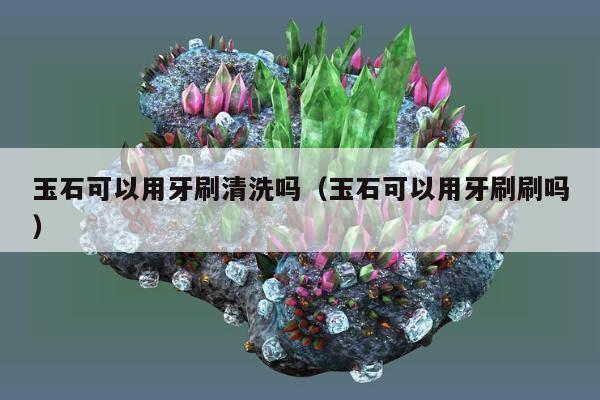 玉石可以用牙刷清洗吗（玉石可以用牙刷刷吗）
