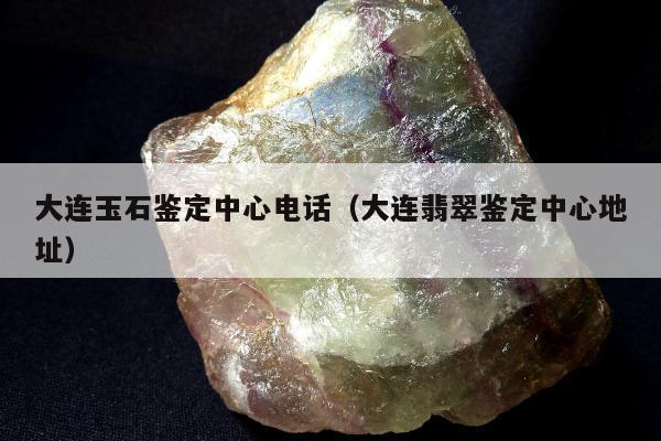 大连玉石鉴定中心电话（大连翡翠鉴定中心地址）