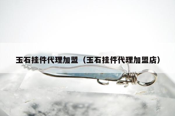 玉石挂件代理加盟（玉石挂件代理加盟店）
