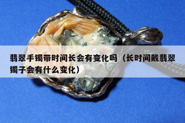 翡翠手镯带时间长会有变化吗（长时间戴翡翠镯子会有什么变化）