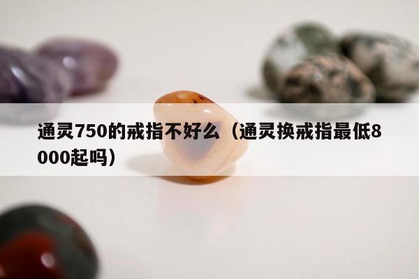 通灵750的戒指不好么（通灵换戒指最低8000起吗）