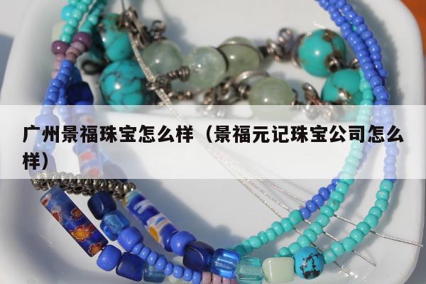 广州景福珠宝怎么样（景福元记珠宝公司怎么样）