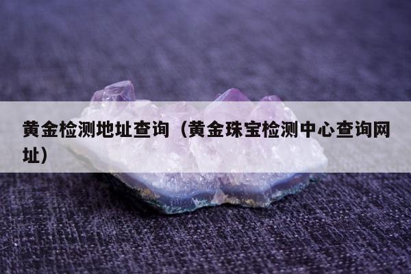 黄金检测地址查询（黄金珠宝检测中心查询网址）