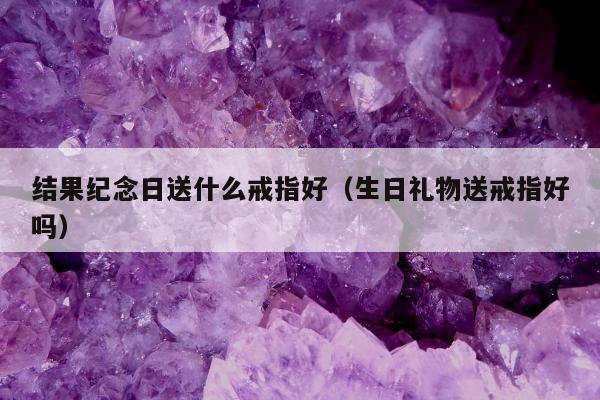 结果纪念日送什么戒指好（生日礼物送戒指好吗）
