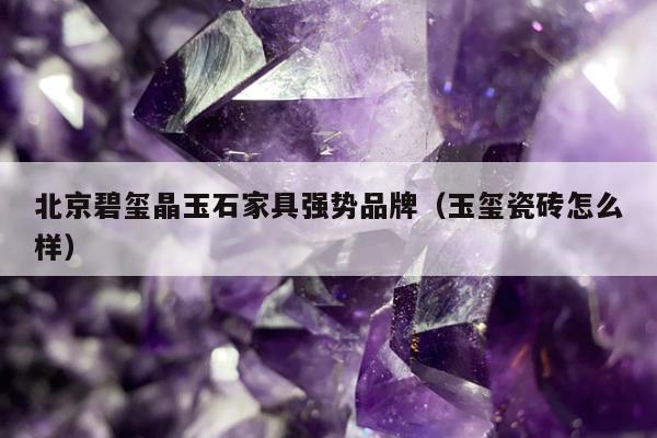 北京碧玺晶玉石家具强势品牌（玉玺瓷砖怎么样）