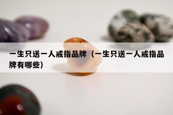 一生只送一人戒指品牌（一生只送一人戒指品牌有哪些）