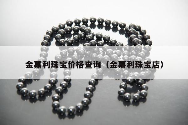金嘉利珠宝价格查询（金嘉利珠宝店）