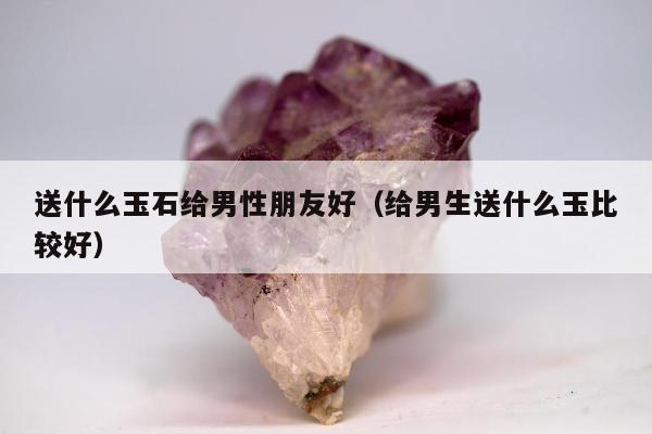 送什么玉石给男性朋友好（给男生送什么玉比较好）