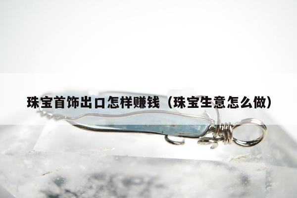 珠宝首饰出口怎样赚钱（珠宝生意怎么做）